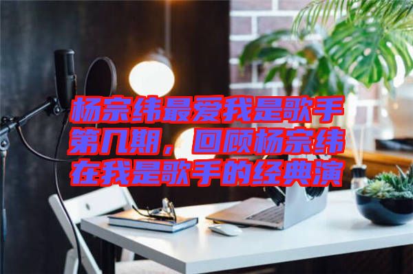楊宗緯最愛我是歌手第幾期，回顧楊宗緯在我是歌手的經(jīng)典演