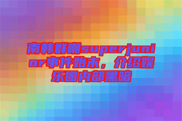 南韓群嘲superjunior事件始末，介紹娛樂圈內(nèi)部黑暗