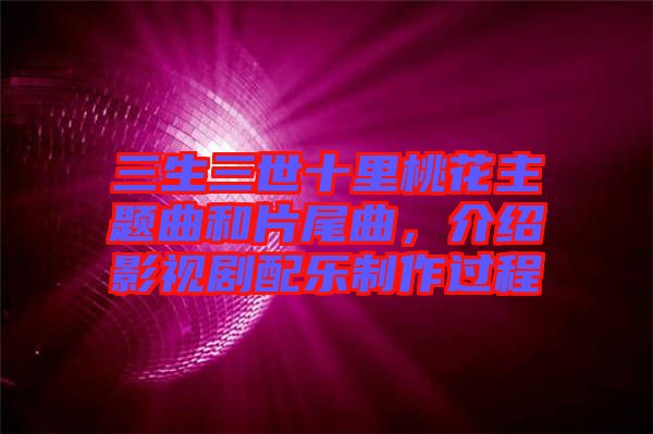 三生三世十里桃花主題曲和片尾曲，介紹影視劇配樂(lè)制作過(guò)程