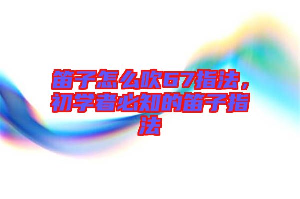 笛子怎么吹67指法，初學(xué)者必知的笛子指法