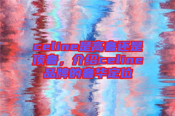 celine是高奢還是頂奢，介紹celine品牌的奢華定位