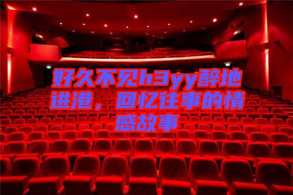 好久不見(jiàn)h3yy醉地進(jìn)港，回憶往事的情感故事