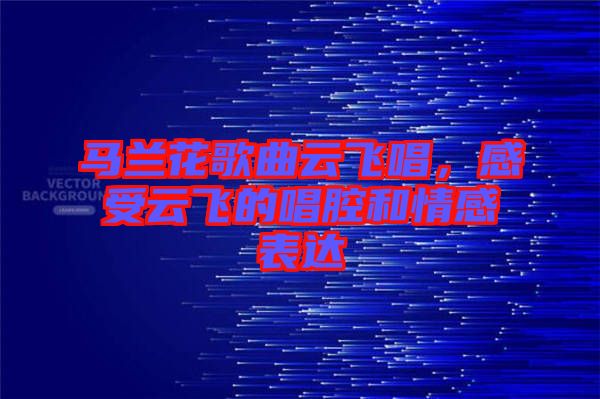 馬蘭花歌曲云飛唱，感受云飛的唱腔和情感表達(dá)