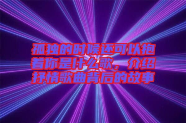 孤獨(dú)的時(shí)候還可以抱著你是什么歌，介紹抒情歌曲背后的故事