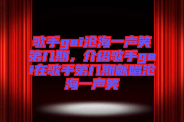 歌手gai滄海一聲笑第幾期，介紹歌手gai在歌手第幾期獻(xiàn)唱滄海一聲笑