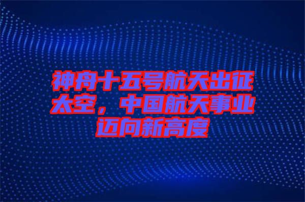 神舟十五號(hào)航天出征太空，中國航天事業(yè)邁向新高度