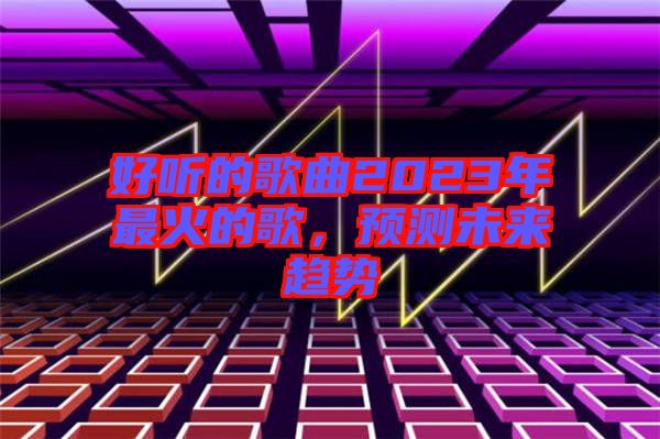 好聽的歌曲2023年最火的歌，預(yù)測(cè)未來趨勢(shì)
