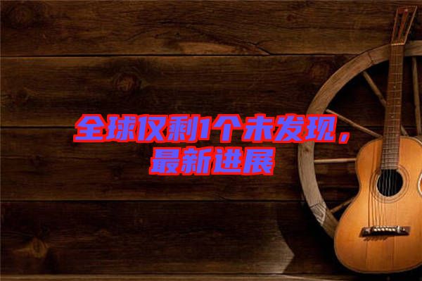 全球僅剩1個未發(fā)現(xiàn)，最新進展