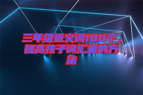 三年級(jí)近義詞100個(gè)，提高孩子詞匯量的方法