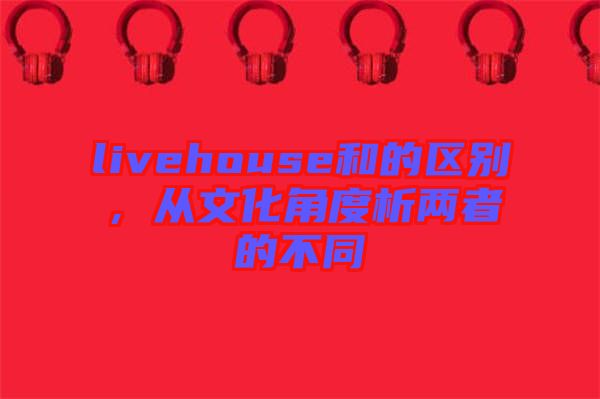livehouse和的區(qū)別，從文化角度析兩者的不同