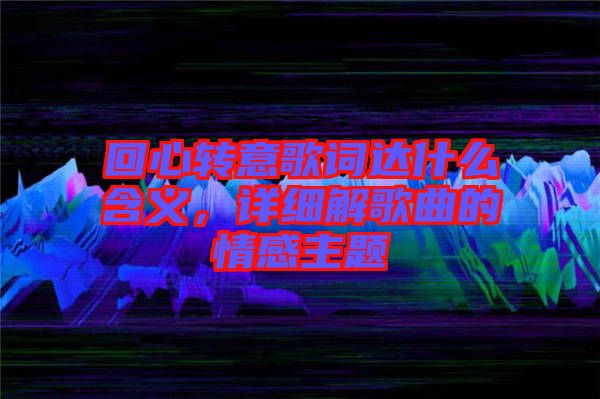 回心轉(zhuǎn)意歌詞達(dá)什么含義，詳細(xì)解歌曲的情感主題