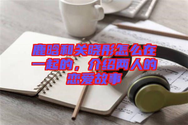 鹿晗和關(guān)曉彤怎么在一起的，介紹兩人的戀愛故事