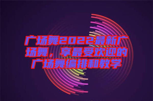 廣場舞2022最新廣場舞，享最受歡迎的廣場舞編排和教學(xué)