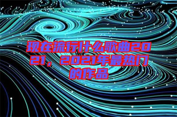 現(xiàn)在流行什么歌曲2021，2021年最熱門的作品