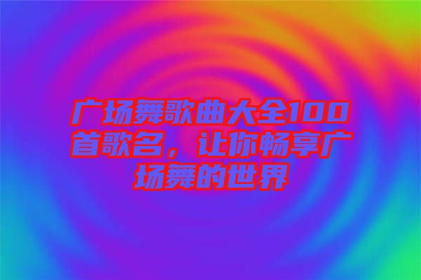 廣場(chǎng)舞歌曲大全100首歌名，讓你暢享廣場(chǎng)舞的世界