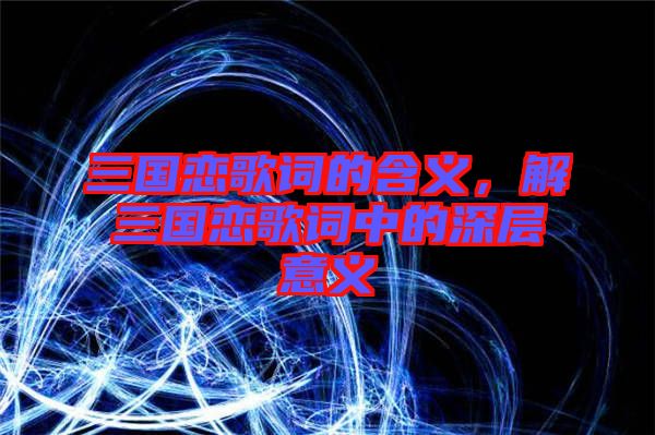 三國(guó)戀歌詞的含義，解三國(guó)戀歌詞中的深層意義