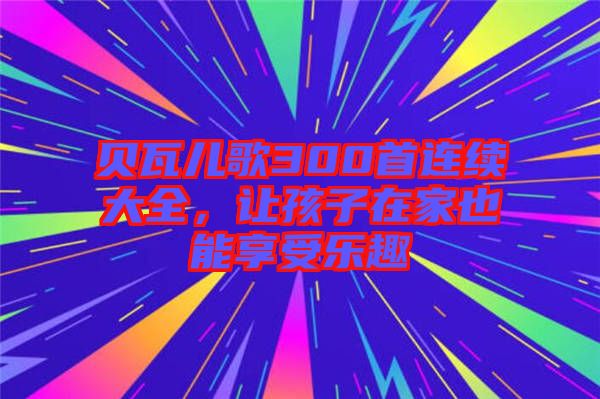 貝瓦兒歌300首連續(xù)大全，讓孩子在家也能享受樂趣