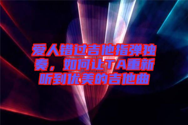 愛人錯過吉他指彈獨奏，如何讓TA重新聽到優(yōu)美的吉他曲