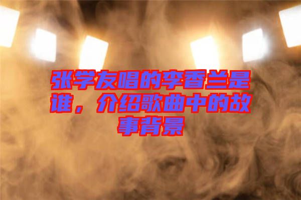 張學(xué)友唱的李香蘭是誰，介紹歌曲中的故事背景