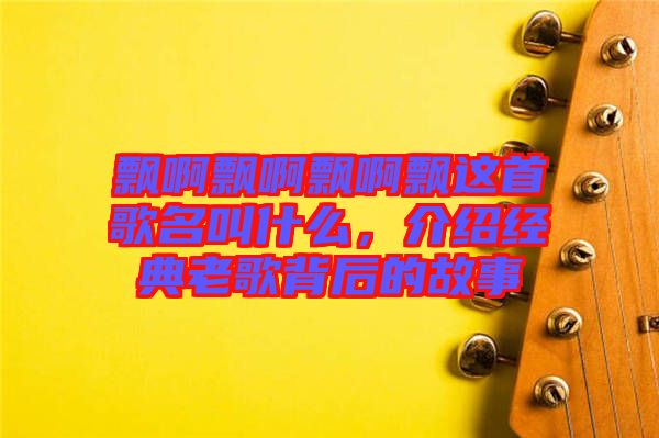 飄啊飄啊飄啊飄這首歌名叫什么，介紹經(jīng)典老歌背后的故事