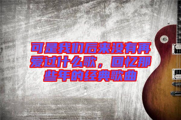可是我們后來(lái)沒(méi)有再愛(ài)過(guò)什么歌，回憶那些年的經(jīng)典歌曲