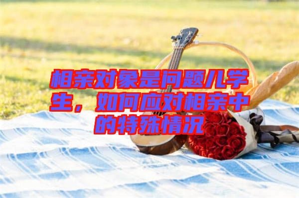 相親對象是問題兒學(xué)生，如何應(yīng)對相親中的特殊情況
