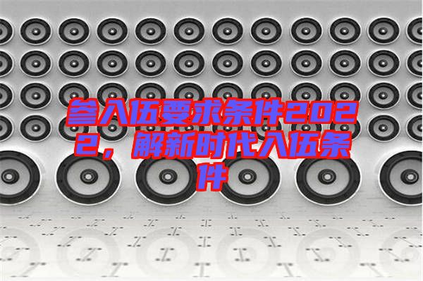 參入伍要求條件2022，解新時(shí)代入伍條件