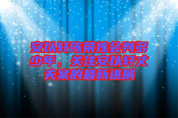 安以軒陳榮煉會(huì)判多少年，關(guān)注安以軒丈夫案的最新進(jìn)展