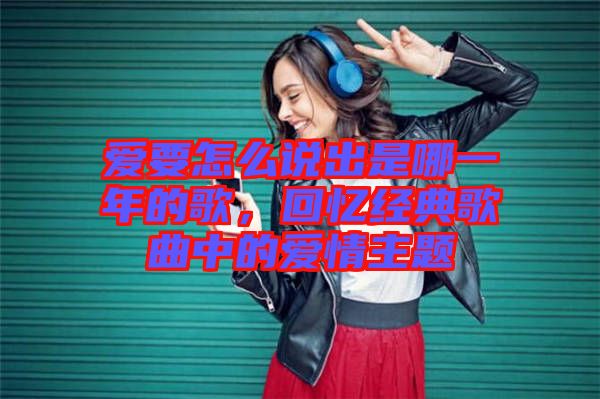 愛要怎么說出是哪一年的歌，回憶經(jīng)典歌曲中的愛情主題