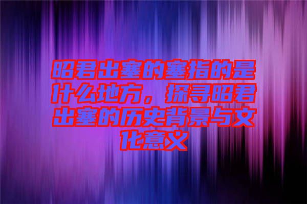 昭君出塞的塞指的是什么地方，探尋昭君出塞的歷史背景與文化意義