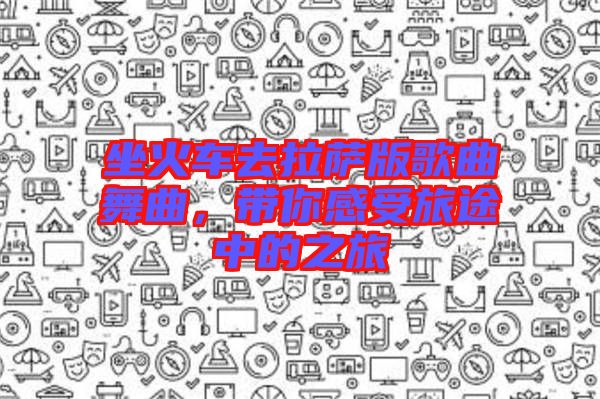 坐火車去拉薩版歌曲舞曲，帶你感受旅途中的之旅