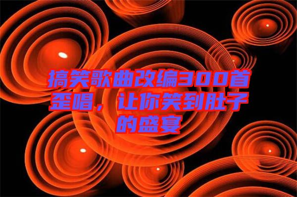 搞笑歌曲改編300首歪唱，讓你笑到肚子的盛宴