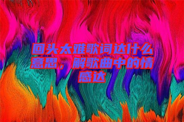 回頭太難歌詞達(dá)什么意思，解歌曲中的情感達(dá)