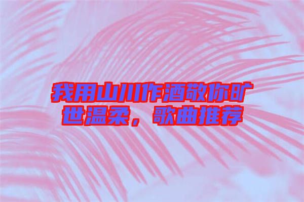 我用山川作酒敬你曠世溫柔，歌曲推薦