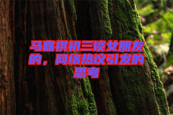 馬嘉祺初三談女朋友的，網(wǎng)絡(luò)熱議引發(fā)的思考
