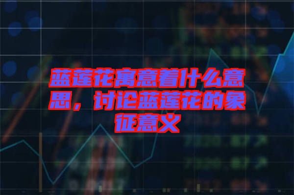 藍蓮花寓意著什么意思，討論藍蓮花的象征意義