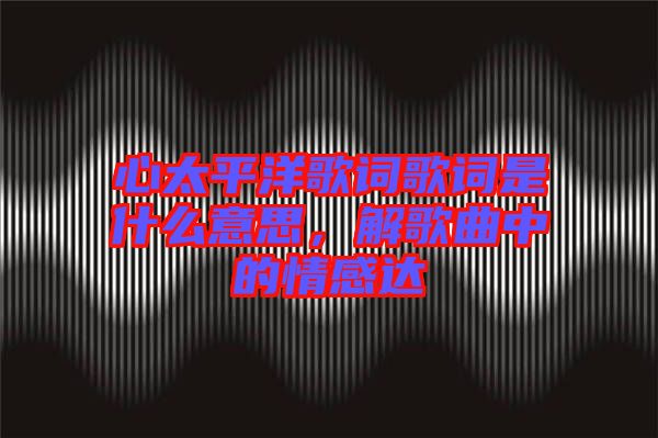 心太平洋歌詞歌詞是什么意思，解歌曲中的情感達(dá)