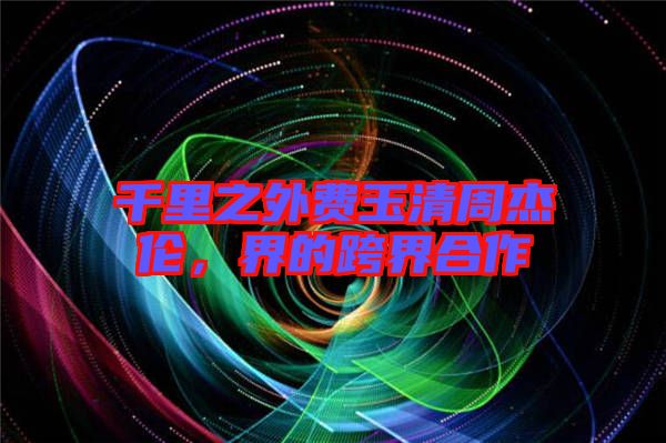 千里之外費(fèi)玉清周杰倫，界的跨界合作