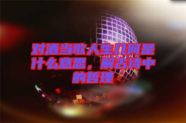對(duì)酒當(dāng)歌人生幾何是什么意思，解古詩(shī)中的哲理