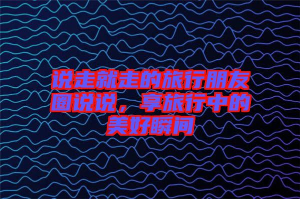 說走就走的旅行朋友圈說說，享旅行中的美好瞬間