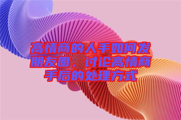 高情商的人手如何發(fā)朋友圈，討論高情商手后的處理方式