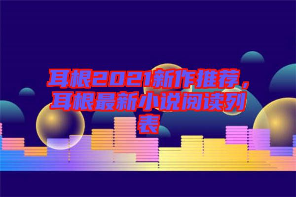 耳根2021新作推薦，耳根最新小說(shuō)閱讀列表