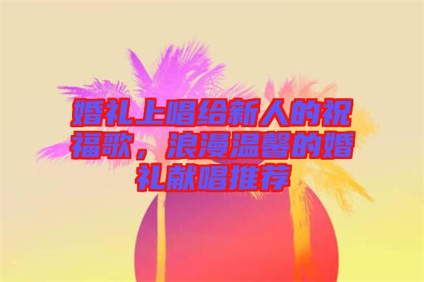 婚禮上唱給新人的祝福歌，浪漫溫馨的婚禮獻唱推薦