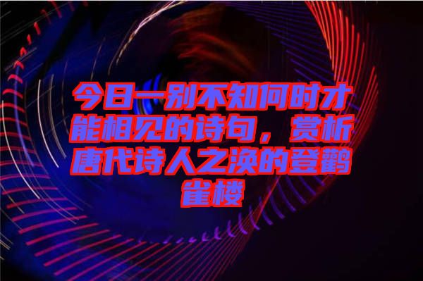 今日一別不知何時(shí)才能相見(jiàn)的詩(shī)句，賞析唐代詩(shī)人之渙的登鸛雀樓