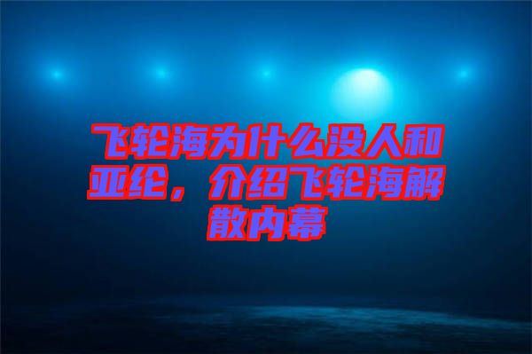 飛輪海為什么沒人和亞綸，介紹飛輪海解散內(nèi)幕