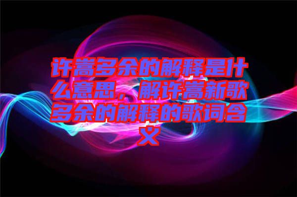 許嵩多余的解釋是什么意思，解許嵩新歌多余的解釋的歌詞含義
