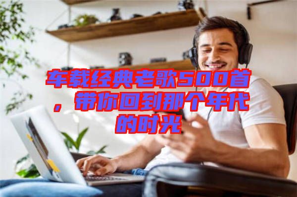 車載經(jīng)典老歌500首，帶你回到那個年代的時光