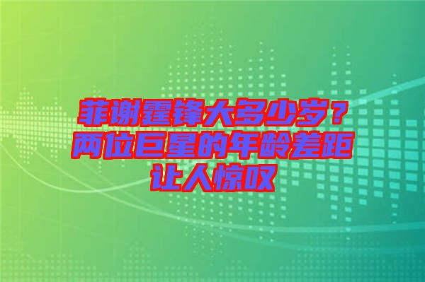 菲謝霆鋒大多少歲？兩位巨星的年齡差距讓人驚嘆