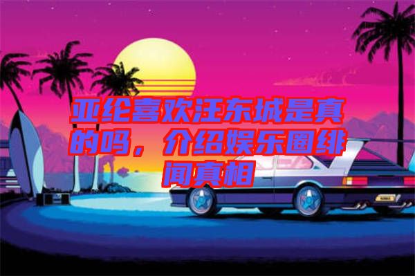 亞綸喜歡汪東城是真的嗎，介紹娛樂圈緋聞?wù)嫦? width=