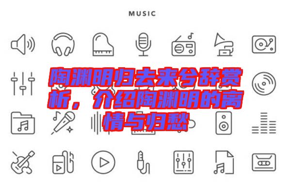 陶淵明歸去來兮辭賞析，介紹陶淵明的離情與歸愁